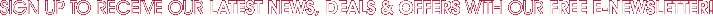 SIGN UP TO RECEIVE OUR LATEST NEWS, DEALS & OFFERS WITH OUR FREE E-NEWSLETTER